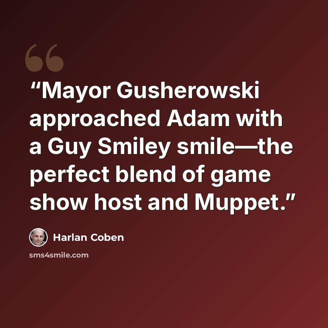 “Mayor Gusherowski approached Adam with a Guy Smiley smile—the perfect blend of game show host and Muppet.” quote by Harlan Coben