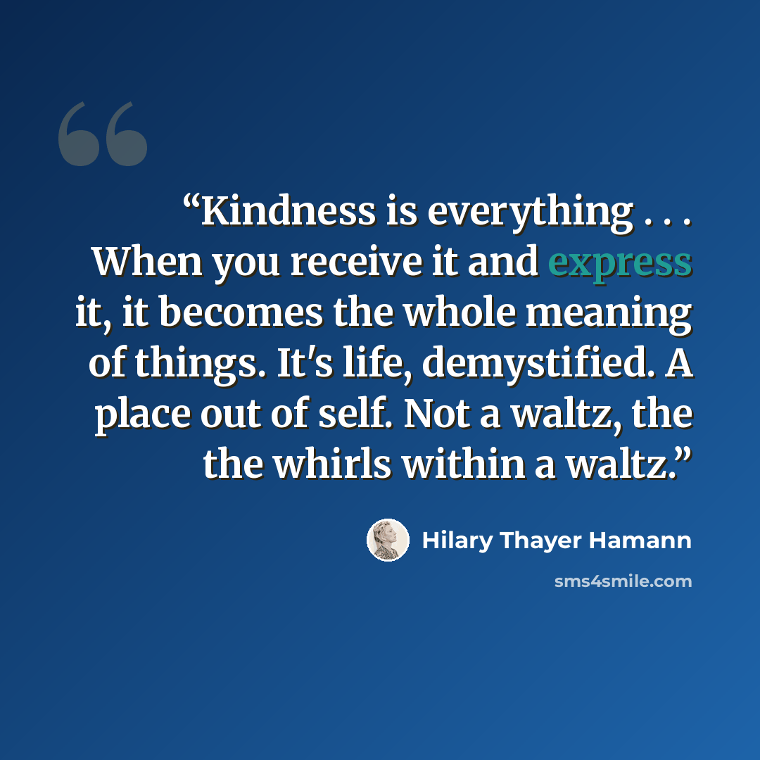 “Kindness is everything . . . When you receive it and express it, it becomes the whole meaning of things. It's life, demystified. A place out of self. Not a waltz, the the whirls within a waltz.” quote by Hilary Thayer Hamann