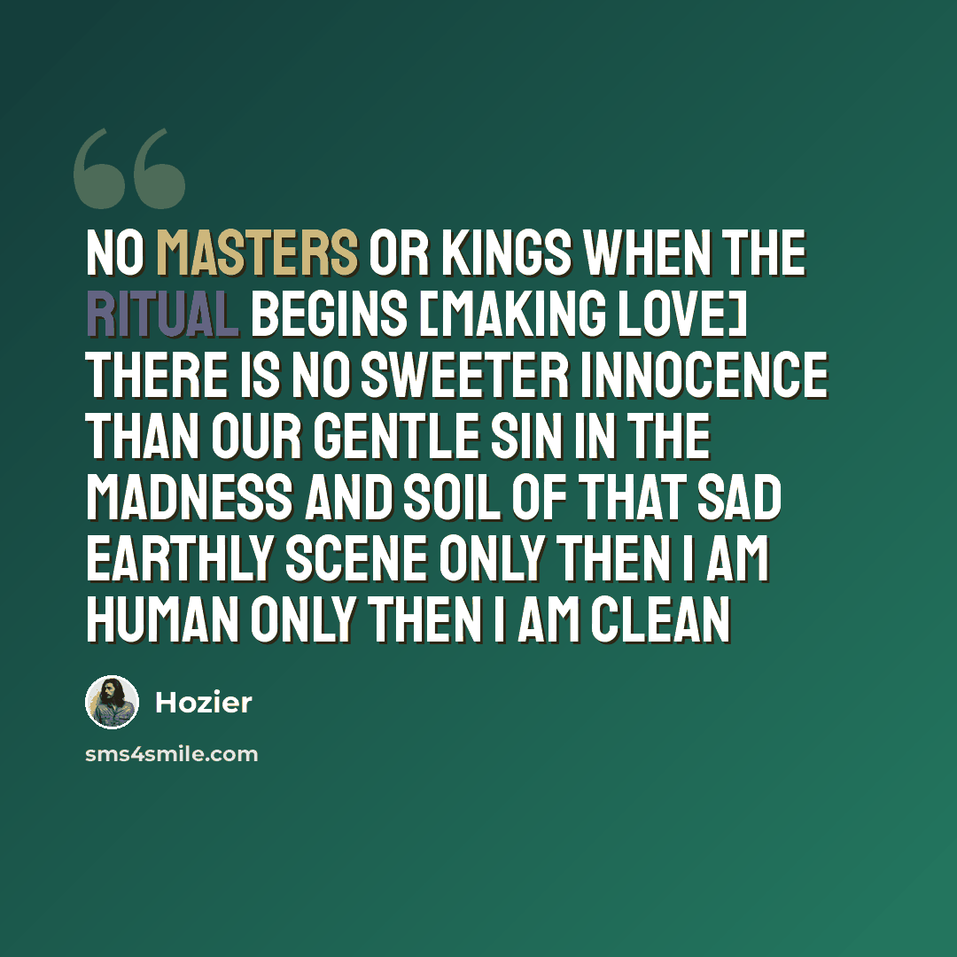 “No masters or kings when the ritual begins [making love] There is no sweeter innocence than our gentle sin In the madness and soil of that sad earthly scene Only then I am human Only then I am clean” quote by Hozier