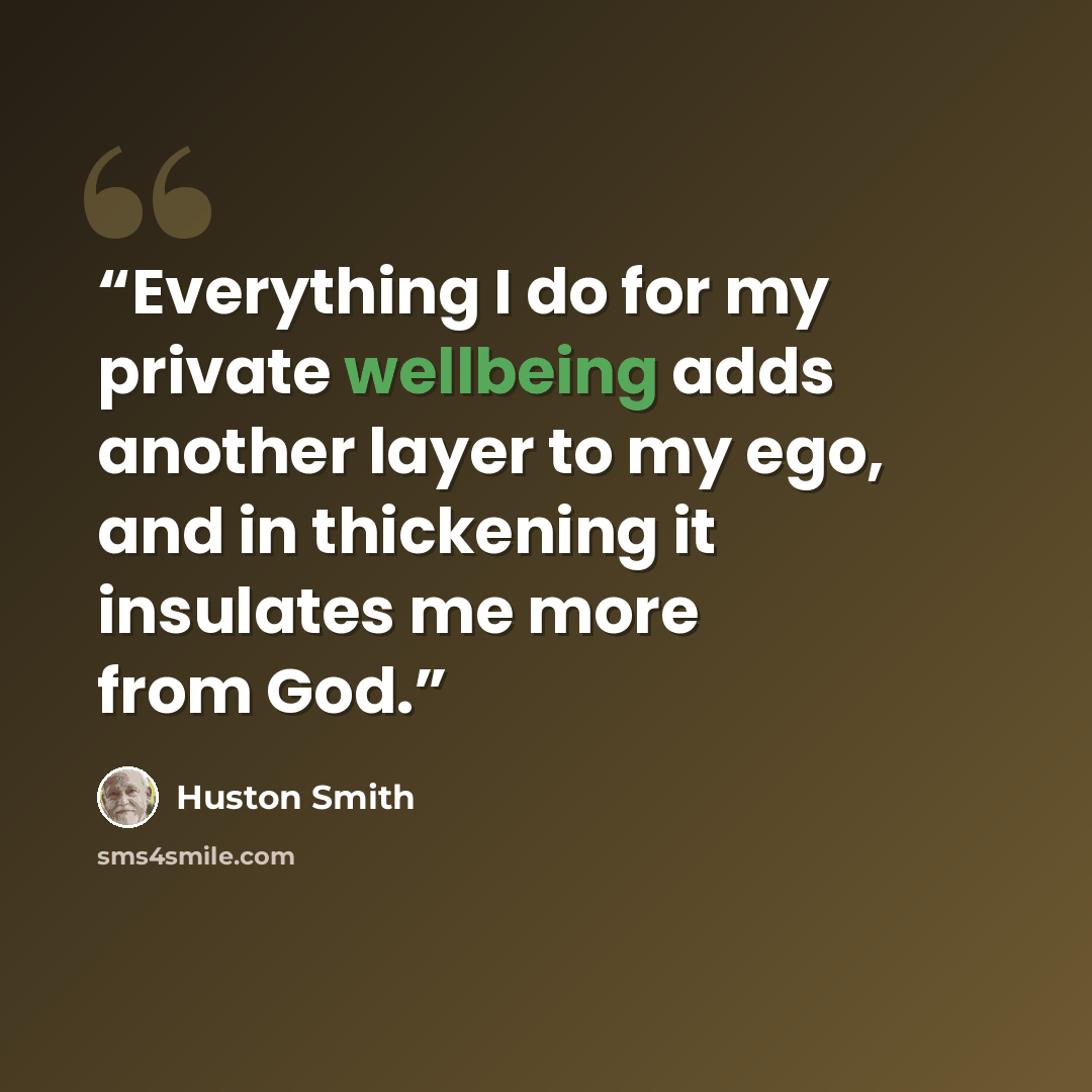 “Everything I do for my private wellbeing adds another layer to my ego, and in thickening it insulates me more from God.” quote by Huston Smith