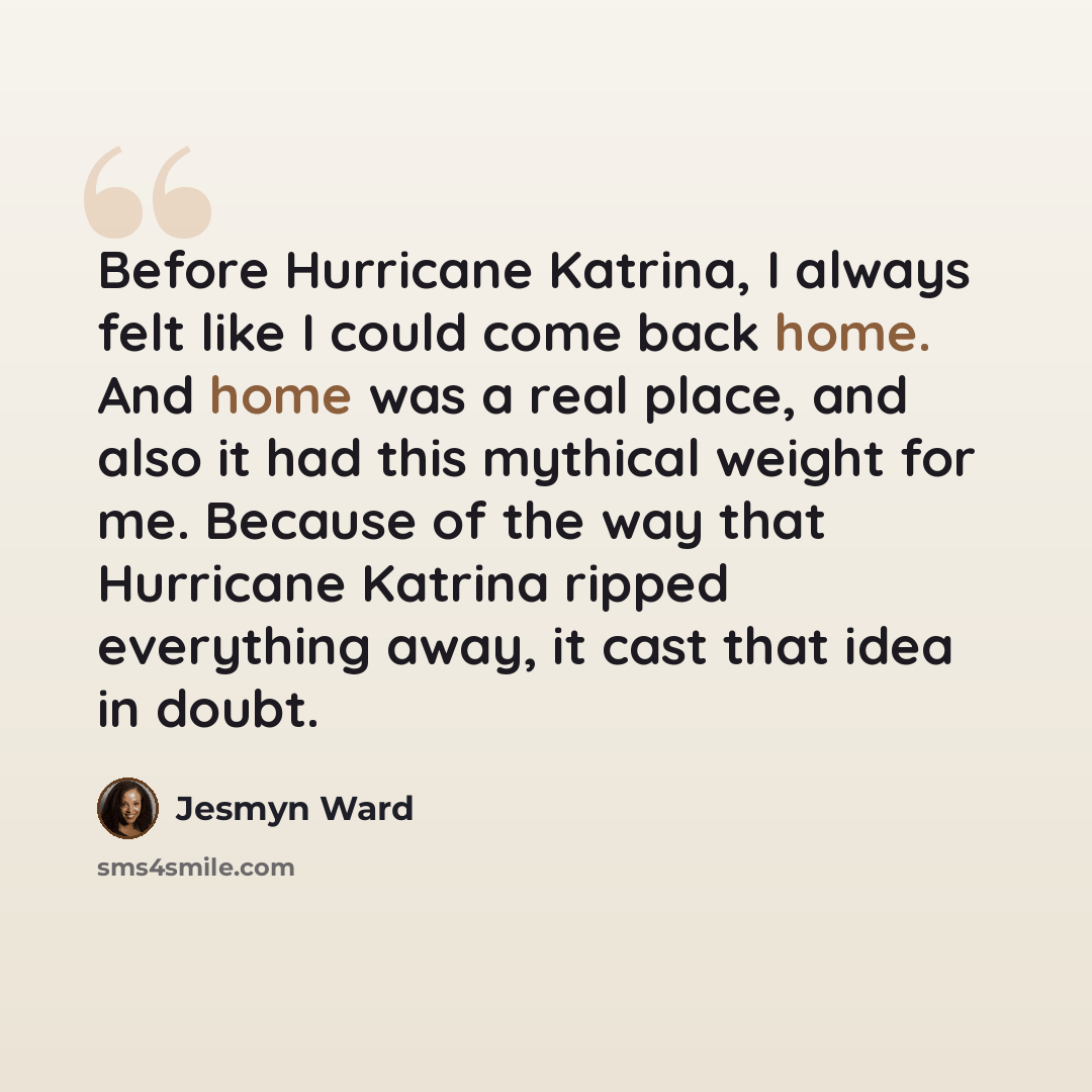 “Before Hurricane Katrina, I always felt like I could come back home. And home was a real place, and also it had this mythical weight for me. Because of the way that Hurricane Katrina ripped everything away, it cast that idea in doubt.” quote by Jesmyn Ward