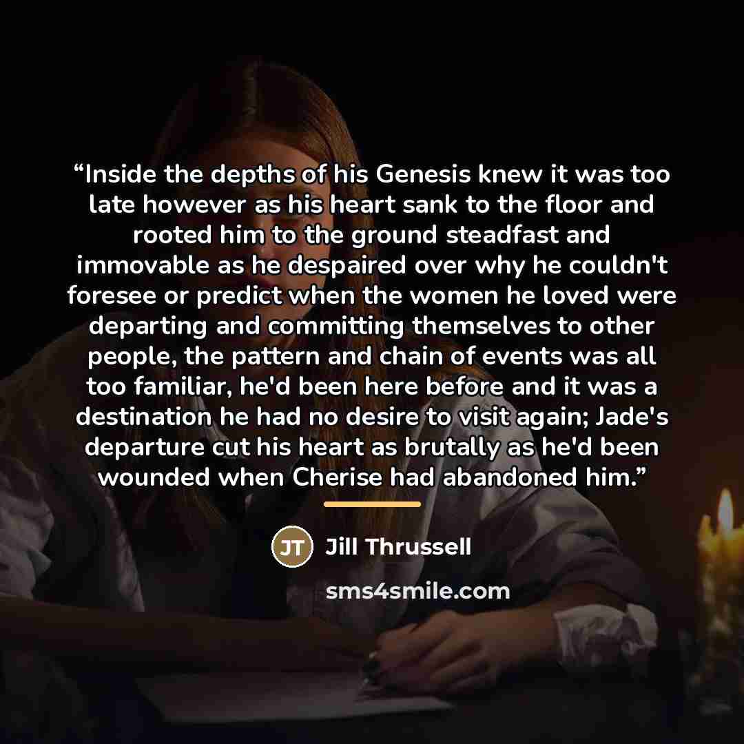 “Inside the depths of his Genesis knew it was too late however as his heart sank to the floor and rooted him to the ground steadfast and immovable as he despaired over why he couldn't foresee or predict when the women he loved were departing and committing themselves to other people, the pattern…” quote by Jill Thrussell
