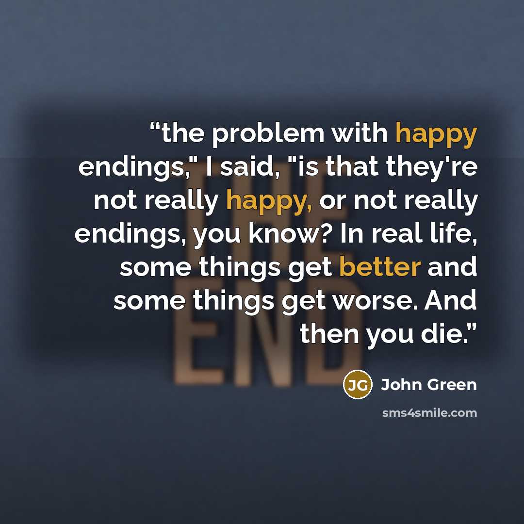 “the problem with happy endings," I said, "is that they're not really happy, or not really endings, you know? In real life, some things get better and some things get worse. And then you die.” quote by John Green