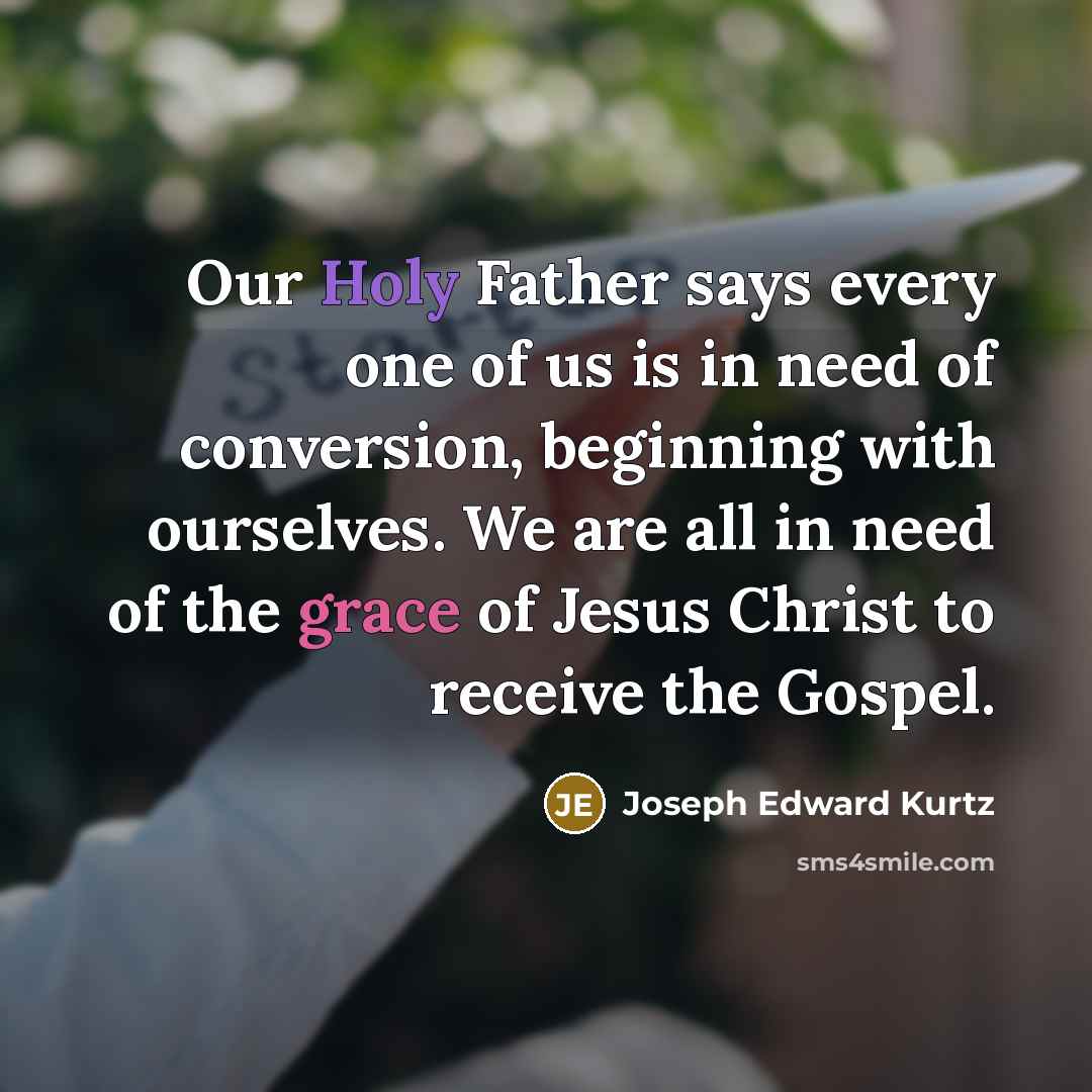 “Our Holy Father says every one of us is in need of conversion, beginning with ourselves. We are all in need of the grace of Jesus Christ to receive the Gospel.” quote by Joseph Edward Kurtz