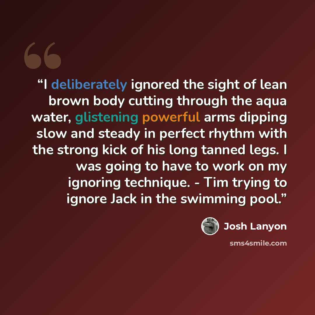 “I deliberately ignored the sight of lean brown body cutting through the aqua water, glistening powerful arms dipping slow and steady in perfect rhythm with the strong kick of his long tanned legs. I was going to have to work on my ignoring technique. - Tim trying to ignore Jack in the swimming pool.” quote by Josh Lanyon
