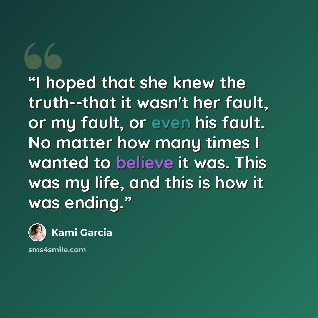 “I hoped that she knew the truth--that it wasn't her fault, or my fault, or even his fault. No matter how many times I wanted to believe it was. This was my life, and this is how it was ending.” quote by Kami Garcia