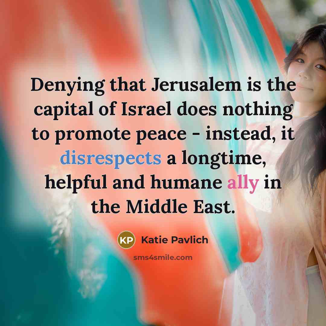 “Denying that Jerusalem is the capital of Israel does nothing to promote peace - instead, it disrespects a longtime, helpful and humane ally in the Middle East.” quote by Katie Pavlich