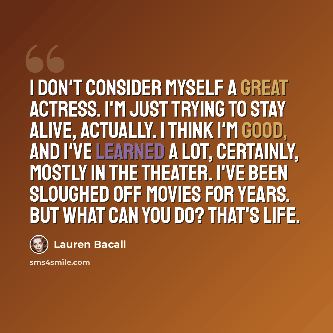 “I don't consider myself a great actress. I'm just trying to stay alive, actually. I think I'm good, and I've learned a lot, certainly, mostly in the theater. I've been sloughed off movies for years. But what can you do? That's life.” quote by Lauren Bacall