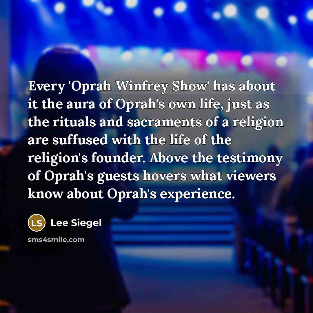 “Every 'Oprah Winfrey Show' has about it the aura of Oprah's own life, just as the rituals and sacraments of a religion are suffused with the life of the religion's founder. Above the testimony of Oprah's guests hovers what viewers know about Oprah's experience.” quote by Lee Siegel