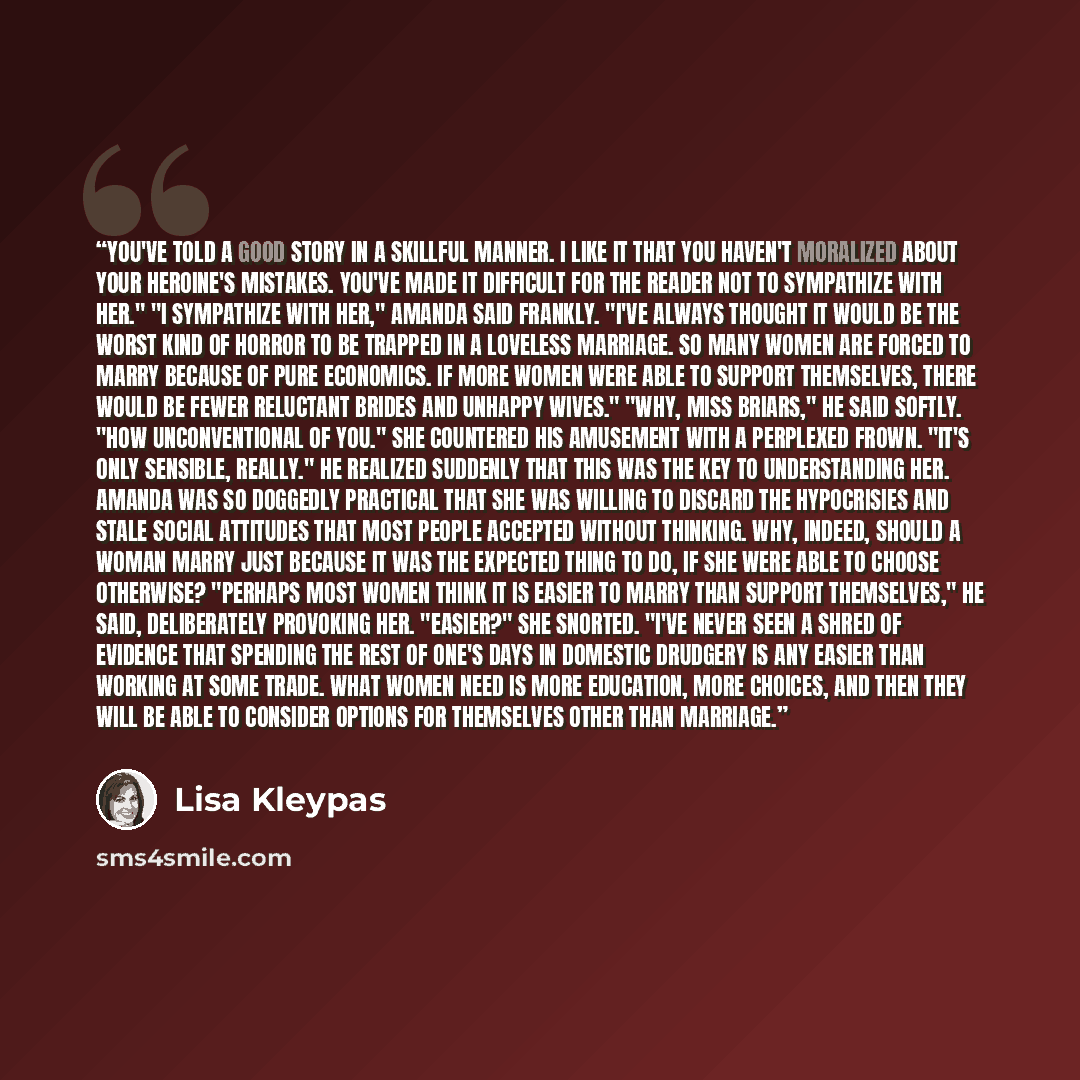 “You've told a good story in a skillful manner. I like it that you haven't moralized about your heroine's mistakes. You've made it difficult for the reader not to sympathize with her." "I sympathize with her," Amanda said frankly. "I've always thought it would be the worst kind of horror to be…” quote by Lisa Kleypas