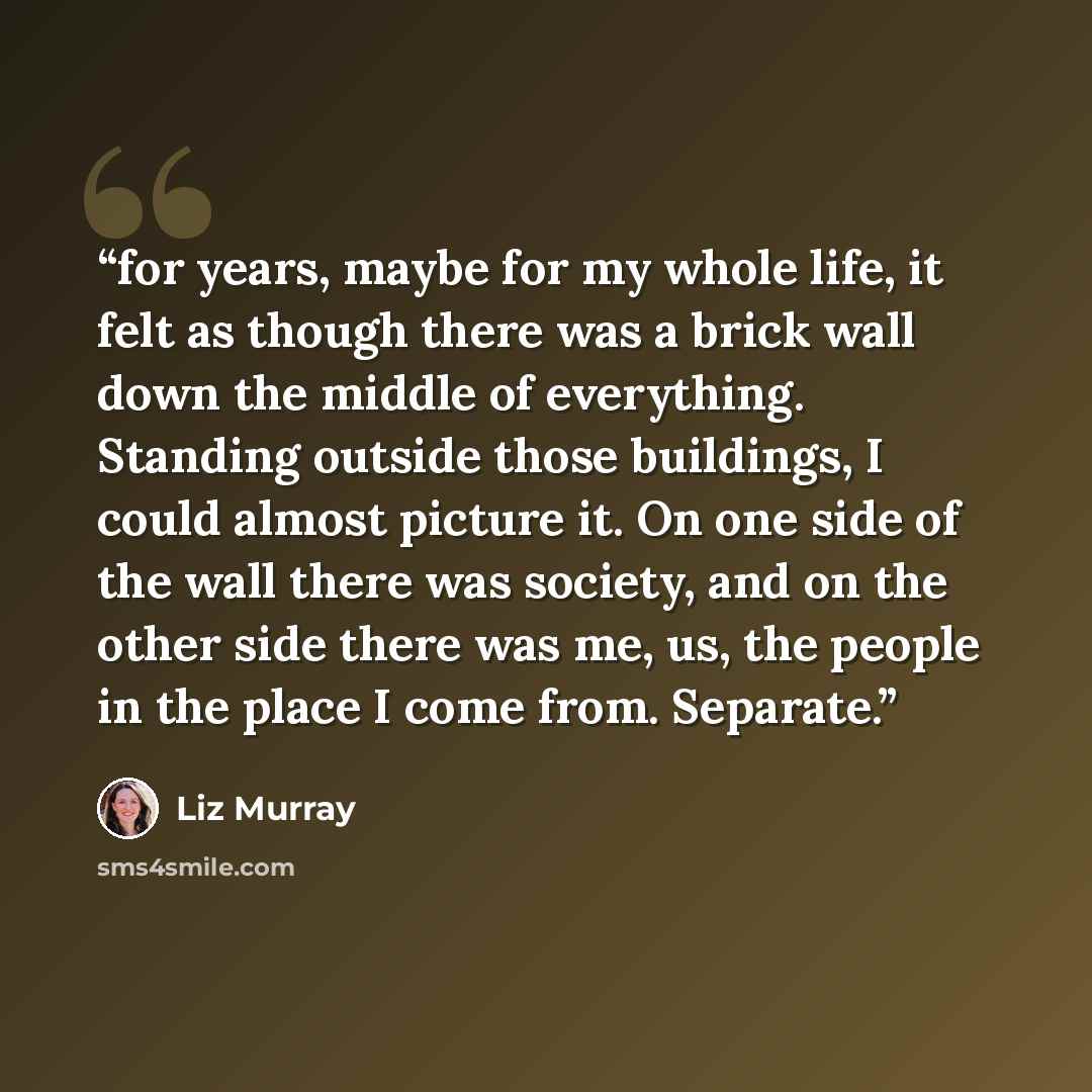 “for years, maybe for my whole life, it felt as though there was a brick wall down the middle of everything. Standing outside those buildings, I could almost picture it. On one side of the wall there was society, and on the other side there was me, us, the people in the place I come from. Separate.” quote by Liz Murray