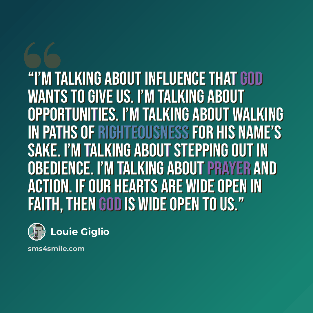 “I’m talking about influence that God wants to give us. I’m talking about opportunities. I’m talking about walking in paths of righteousness for his name’s sake. I’m talking about stepping out in obedience. I’m talking about prayer and action. If our hearts are wide open in faith, then God is wide…” quote by Louie Giglio
