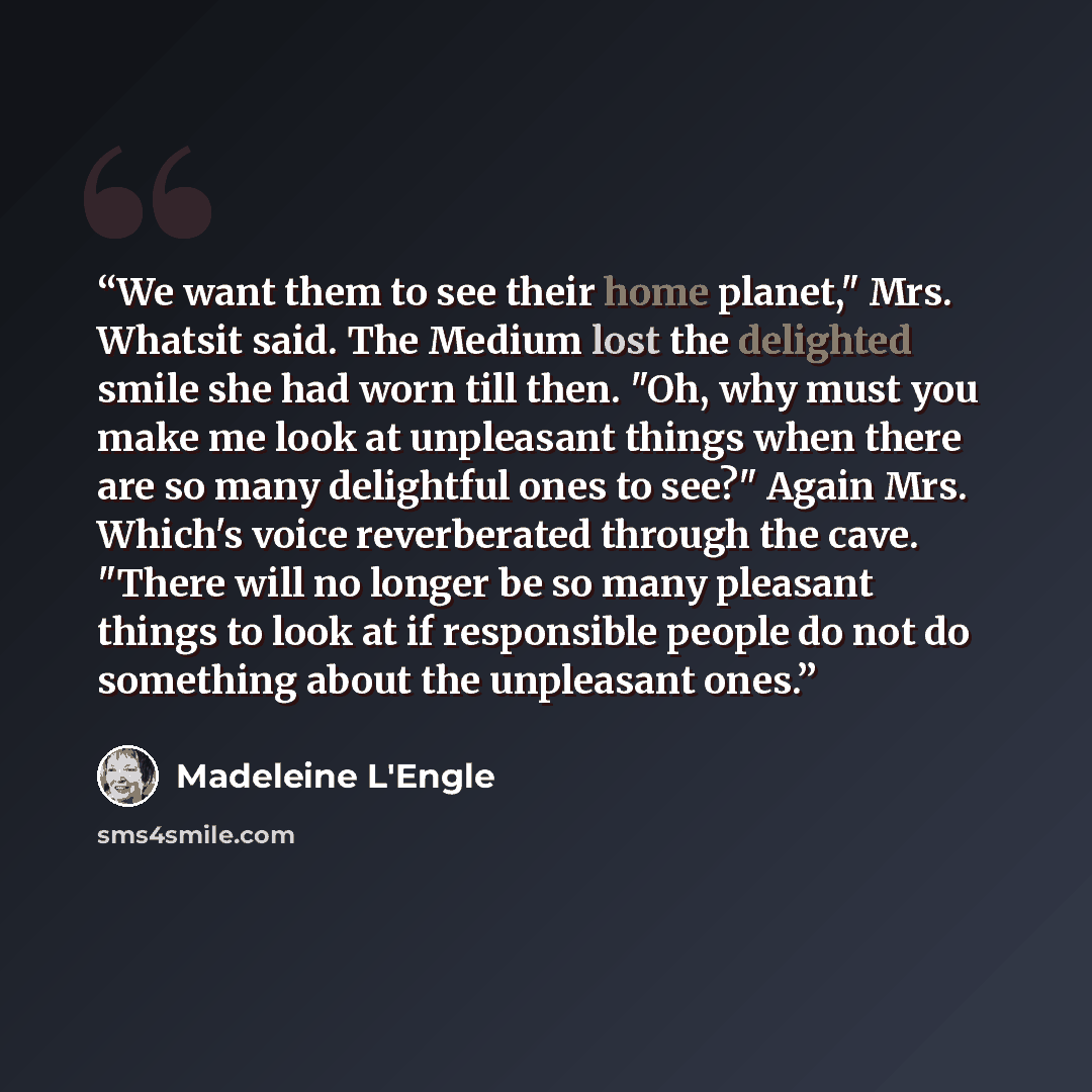 “We want them to see their home planet," Mrs. Whatsit said. The Medium lost the delighted smile she had worn till then. "Oh, why must you make me look at unpleasant things when there are so many delightful ones to see?" Again Mrs. Which's voice reverberated through the cave. "There will no longer…” quote by Madeleine L'Engle