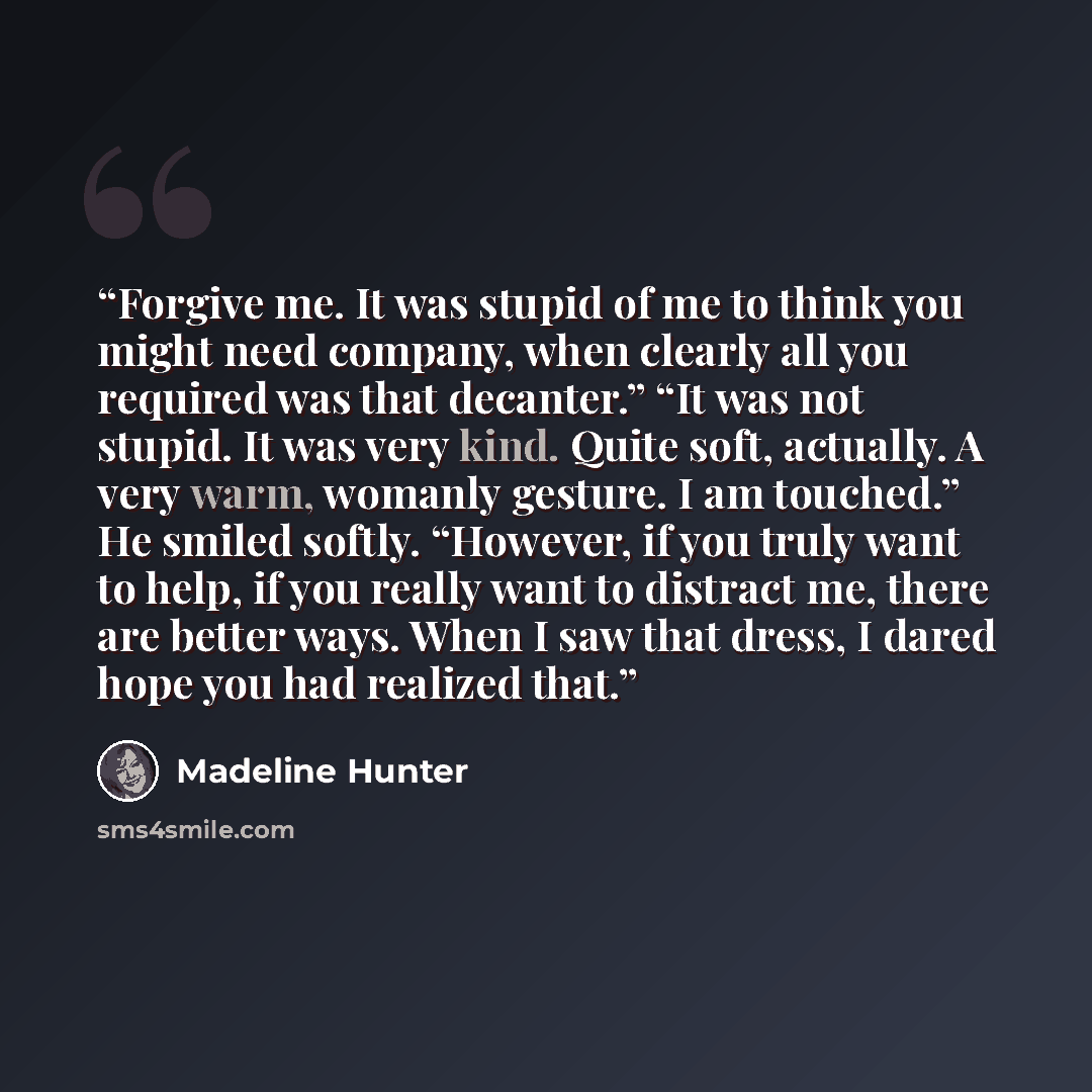 “Forgive me. It was stupid of me to think you might need company, when clearly all you required was that decanter.” “It was not stupid. It was very kind. Quite soft, actually. A very warm, womanly gesture. I am touched.” He smiled softly. “However, if you truly want to help, if you really want to…” quote by Madeline Hunter