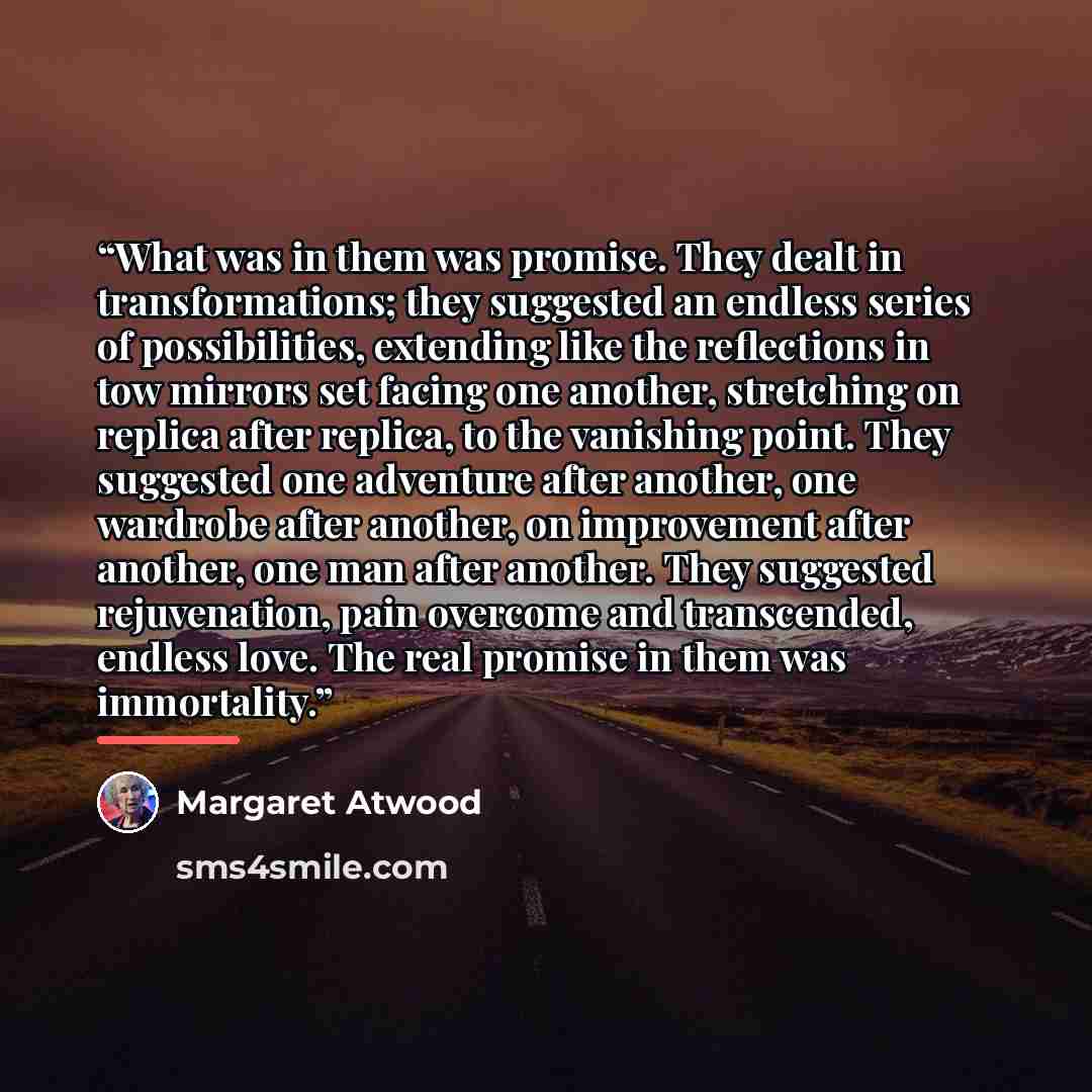 “What was in them was promise. They dealt in transformations; they suggested an endless series of possibilities, extending like the reflections in tow mirrors set facing one another, stretching on replica after replica, to the vanishing point. They suggested one adventure after another, one…” quote by Margaret Atwood