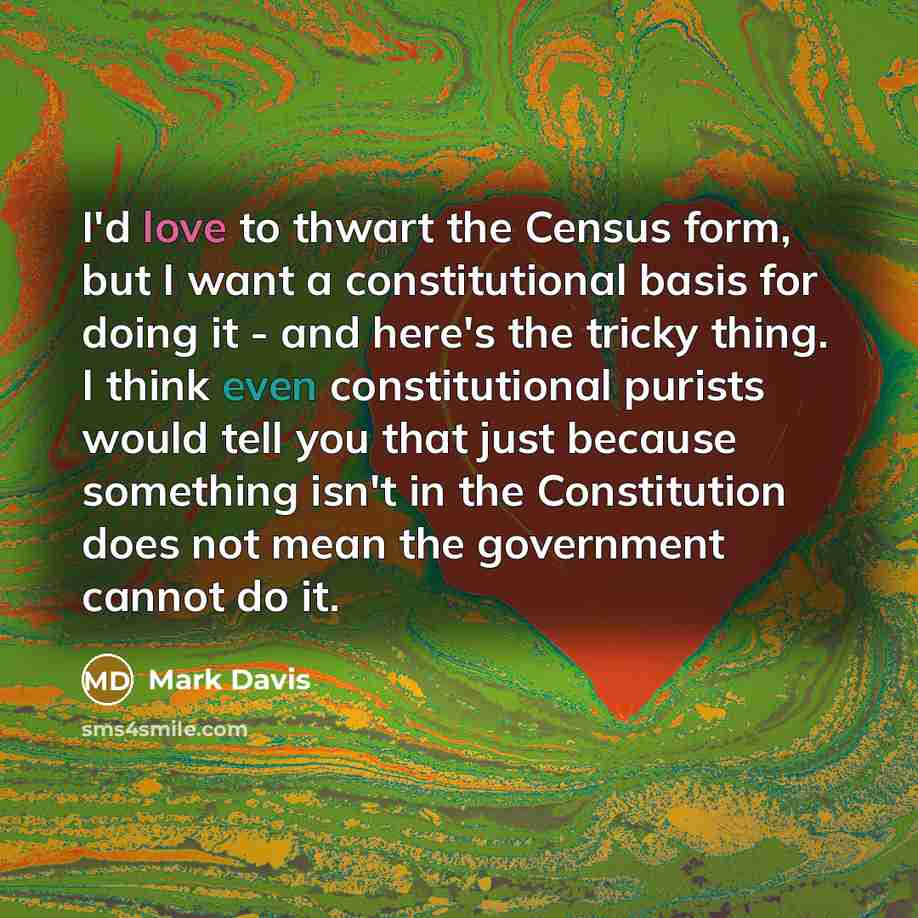 “I'd love to thwart the Census form, but I want a constitutional basis for doing it - and here's the tricky thing. I think even constitutional purists would tell you that just because something isn't in the Constitution does not mean the government cannot do it.” quote by Mark Davis