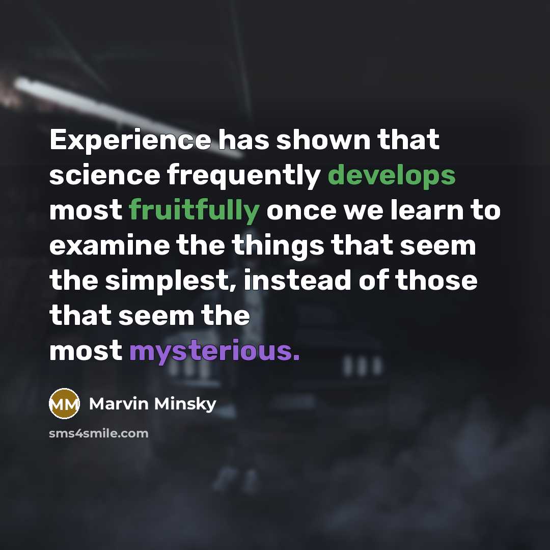 “Experience has shown that science frequently develops most fruitfully once we learn to examine the things that seem the simplest, instead of those that seem the most mysterious.” quote by Marvin Minsky