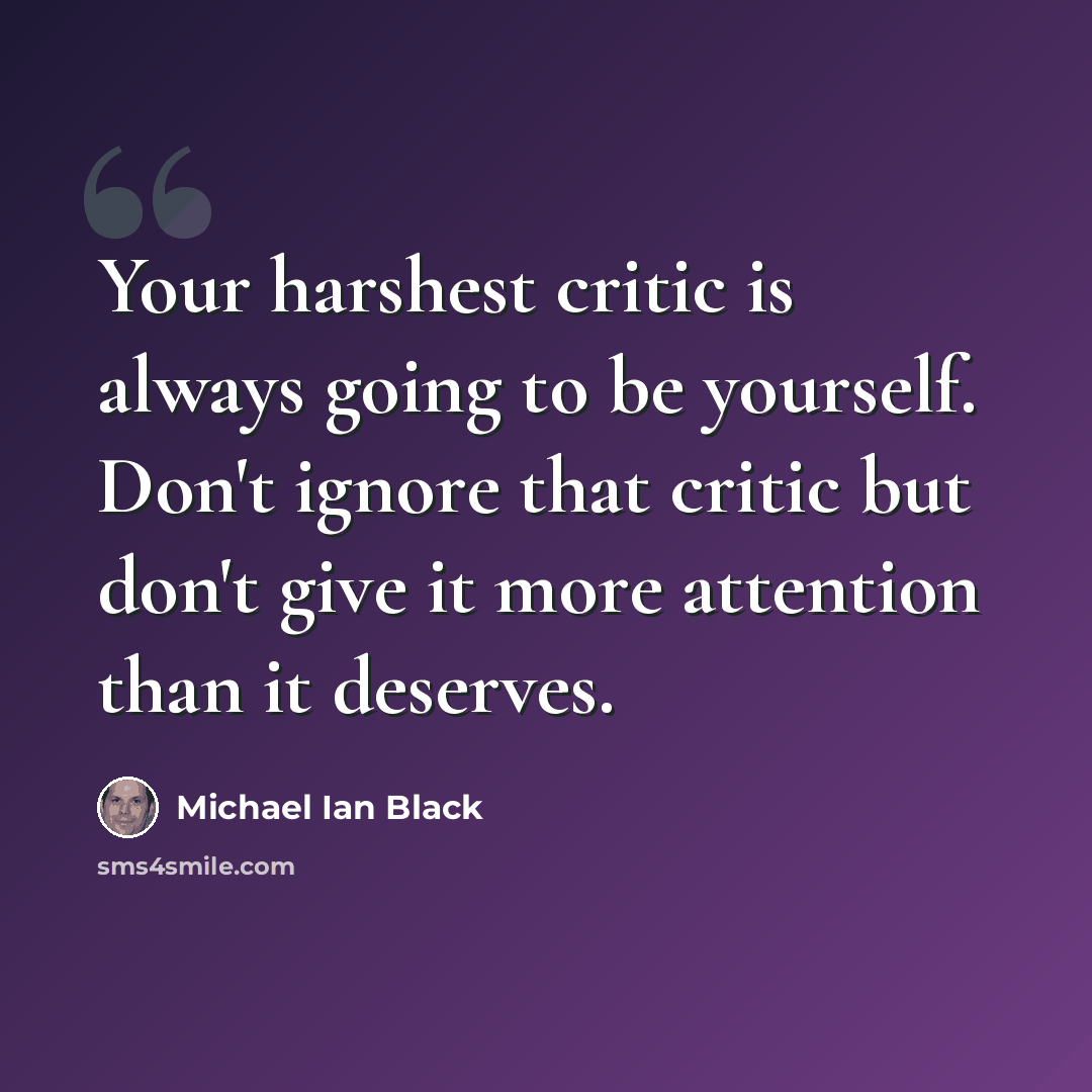 “Your harshest critic is always going to be yourself. Don't ignore that critic but don't give it more attention than it deserves.” quote by Michael Ian Black