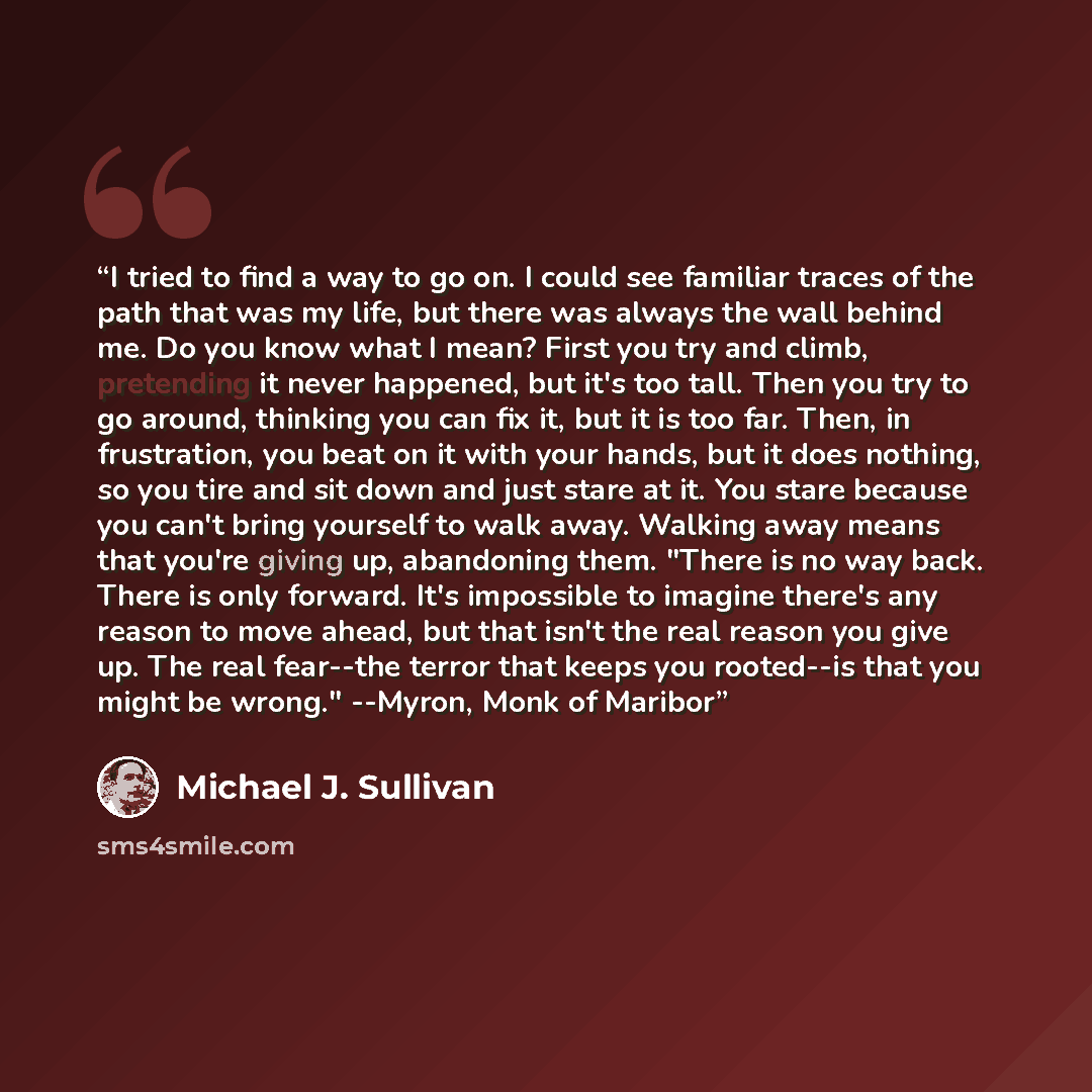 “I tried to find a way to go on. I could see familiar traces of the path that was my life, but there was always the wall behind me. Do you know what I mean? First you try and climb, pretending it never happened, but it's too tall. Then you try to go around, thinking you can fix it, but it is too…” quote by Michael J. Sullivan