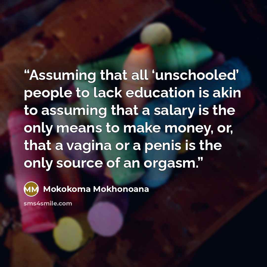 “Assuming that all ‘unschooled’ people to lack education is akin to assuming that a salary is the only means to make money, or, that a vagina or a penis is the only source of an orgasm.” quote by Mokokoma Mokhonoana