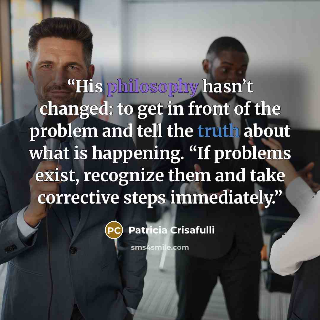 “His philosophy hasn’t changed: to get in front of the problem and tell the truth about what is happening. “If problems exist, recognize them and take corrective steps immediately.” quote by Patricia Crisafulli