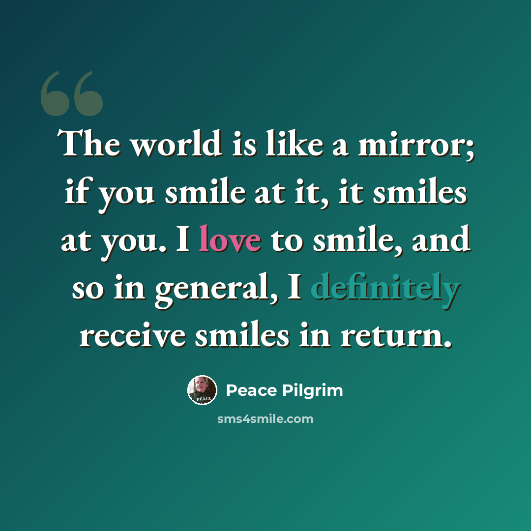 “The world is like a mirror; if you smile at it, it smiles at you. I love to smile, and so in general, I definitely receive smiles in return.” quote by Peace Pilgrim