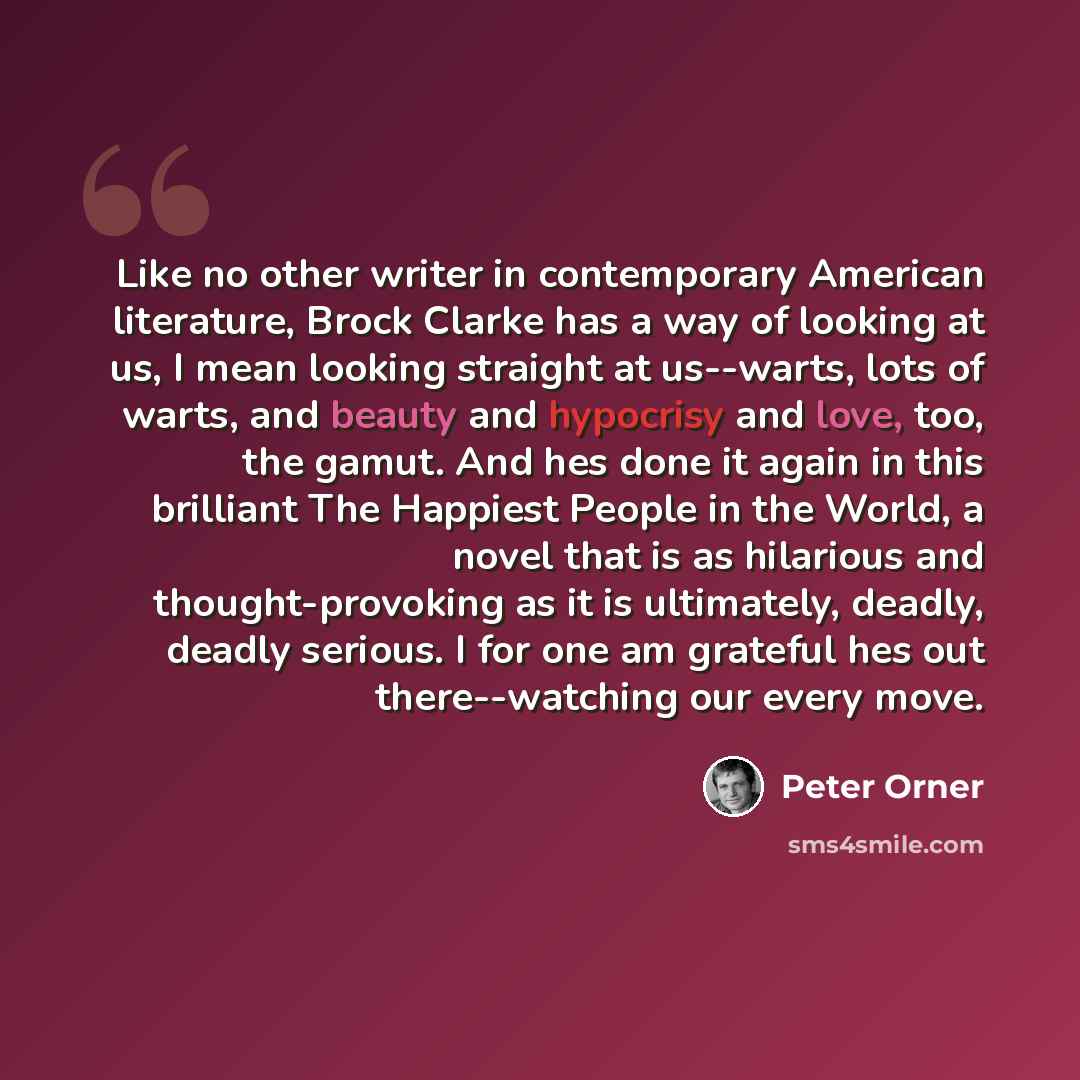 “Like no other writer in contemporary American literature, Brock Clarke has a way of looking at us, I mean looking straight at us--warts, lots of warts, and beauty and hypocrisy and love, too, the gamut. And hes done it again in this brilliant The Happiest People in the World, a novel that is as…” quote by Peter Orner