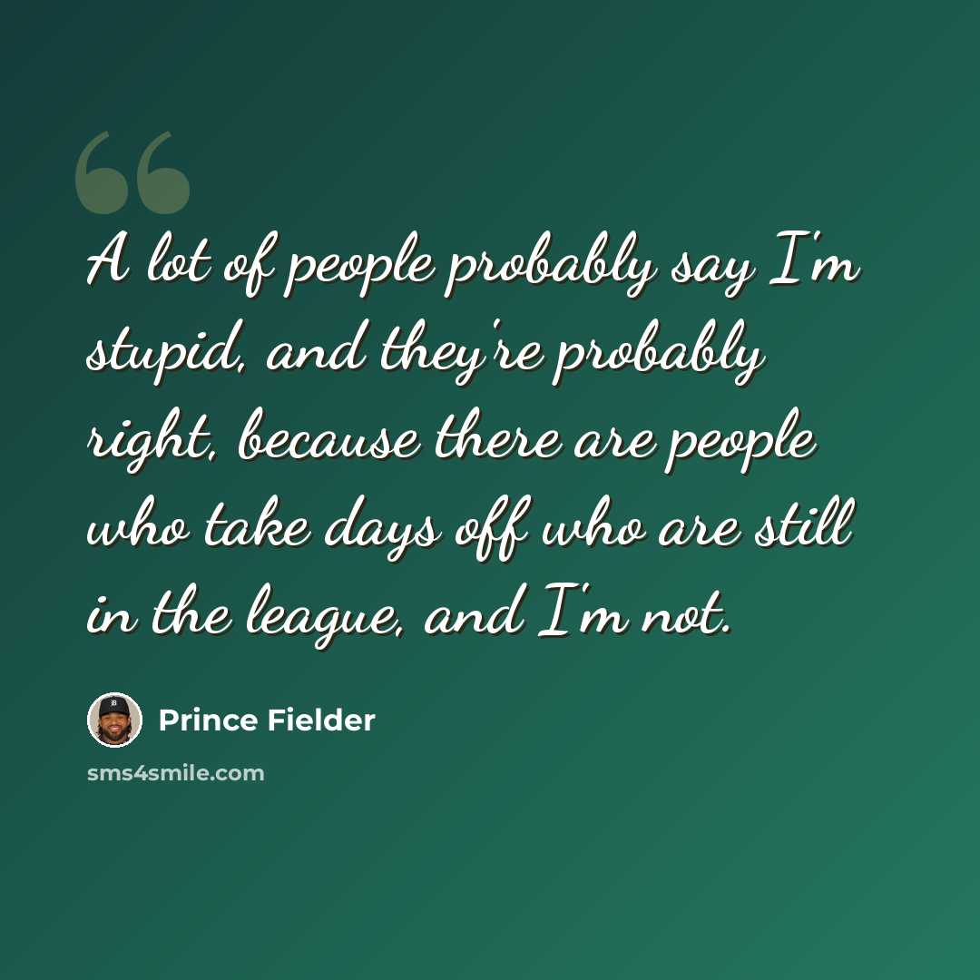 “A lot of people probably say I'm stupid, and they're probably right, because there are people who take days off who are still in the league, and I'm not.” quote by Prince Fielder