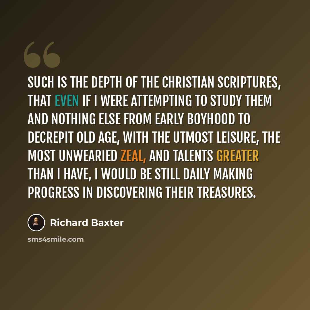 “Such is the depth of the Christian Scriptures, that even if I were attempting to study them and nothing else from early boyhood to decrepit old age, with the utmost leisure, the most unwearied zeal, and talents greater than I have, I would be still daily making progress in discovering their…” quote by Richard Baxter