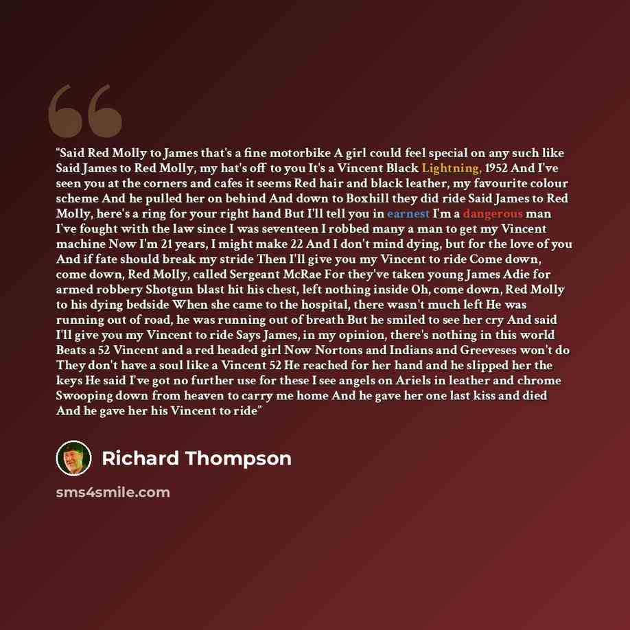 “Said Red Molly to James that's a fine motorbike A girl could feel special on any such like Said James to Red Molly, my hat's off to you It's a Vincent Black Lightning, 1952 And I've seen you at the corners and cafes it seems Red hair and black leather, my favourite colour scheme And he pulled her…” quote by Richard Thompson
