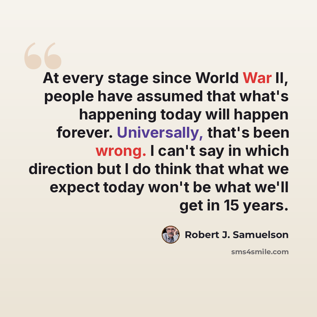 “At every stage since World War II, people have assumed that what's happening today will happen forever. Universally, that's been wrong. I can't say in which direction but I do think that what we expect today won't be what we'll get in 15 years.” quote by Robert J. Samuelson