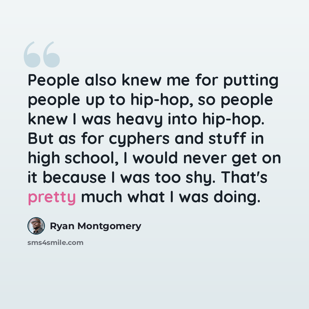 “People also knew me for putting people up to hip-hop, so people knew I was heavy into hip-hop. But as for cyphers and stuff in high school, I would never get on it because I was too shy. That's pretty much what I was doing.” quote by Ryan Montgomery