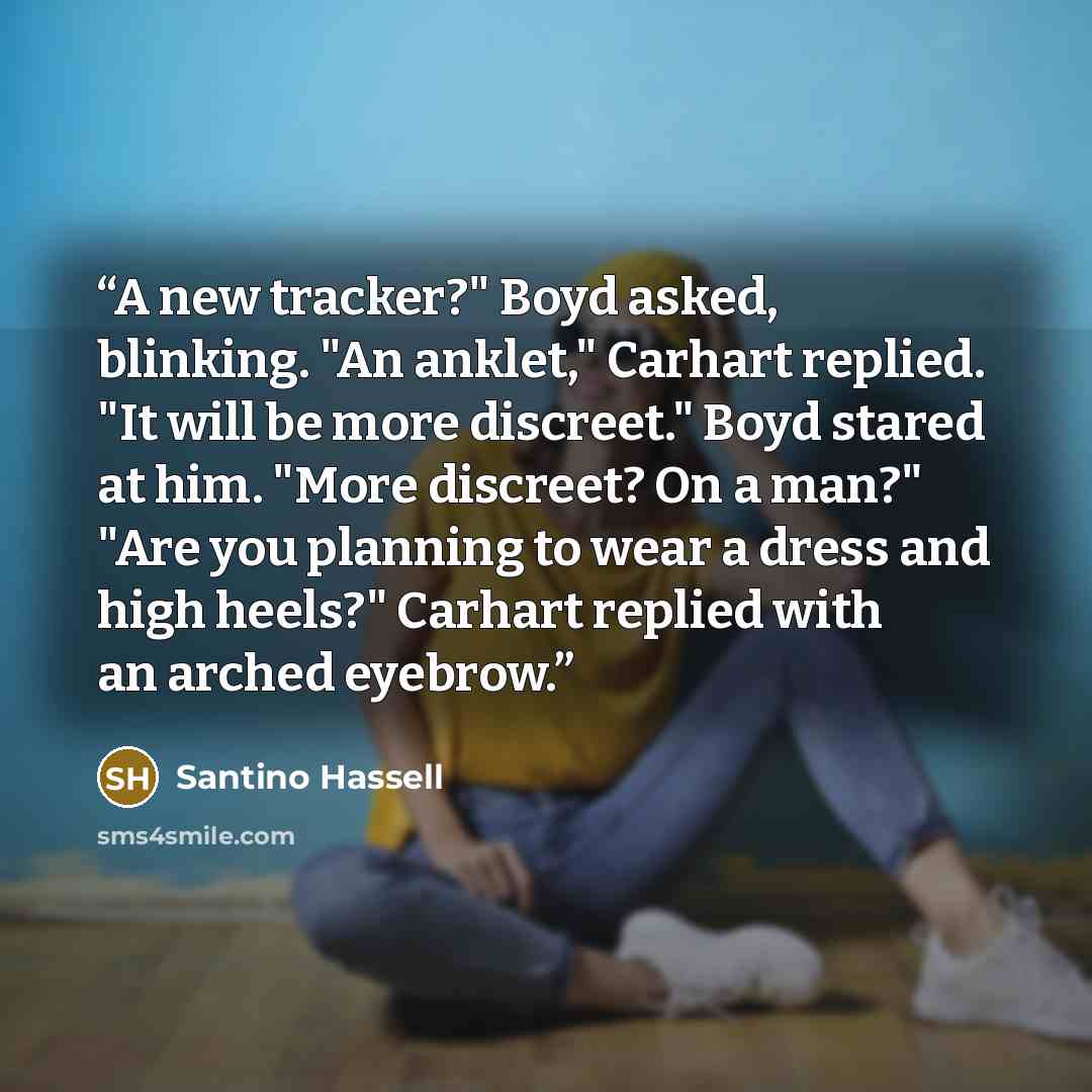 “A new tracker?" Boyd asked, blinking. "An anklet," Carhart replied. "It will be more discreet." Boyd stared at him. "More discreet? On a man?" "Are you planning to wear a dress and high heels?" Carhart replied with an arched eyebrow.” quote by Santino Hassell