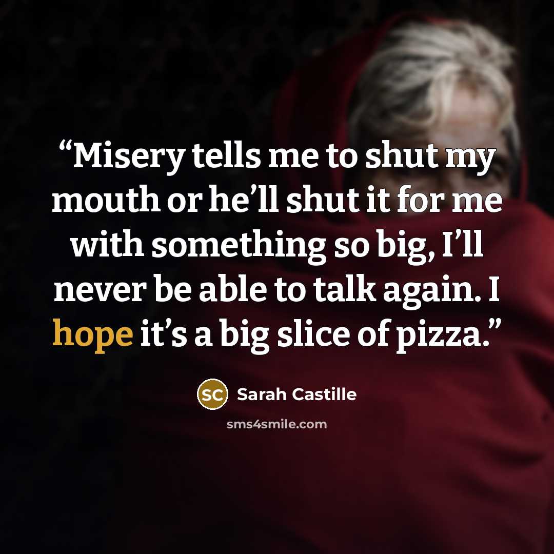 “Misery tells me to shut my mouth or he’ll shut it for me with something so big, I’ll never be able to talk again. I hope it’s a big slice of pizza.” quote by Sarah Castille