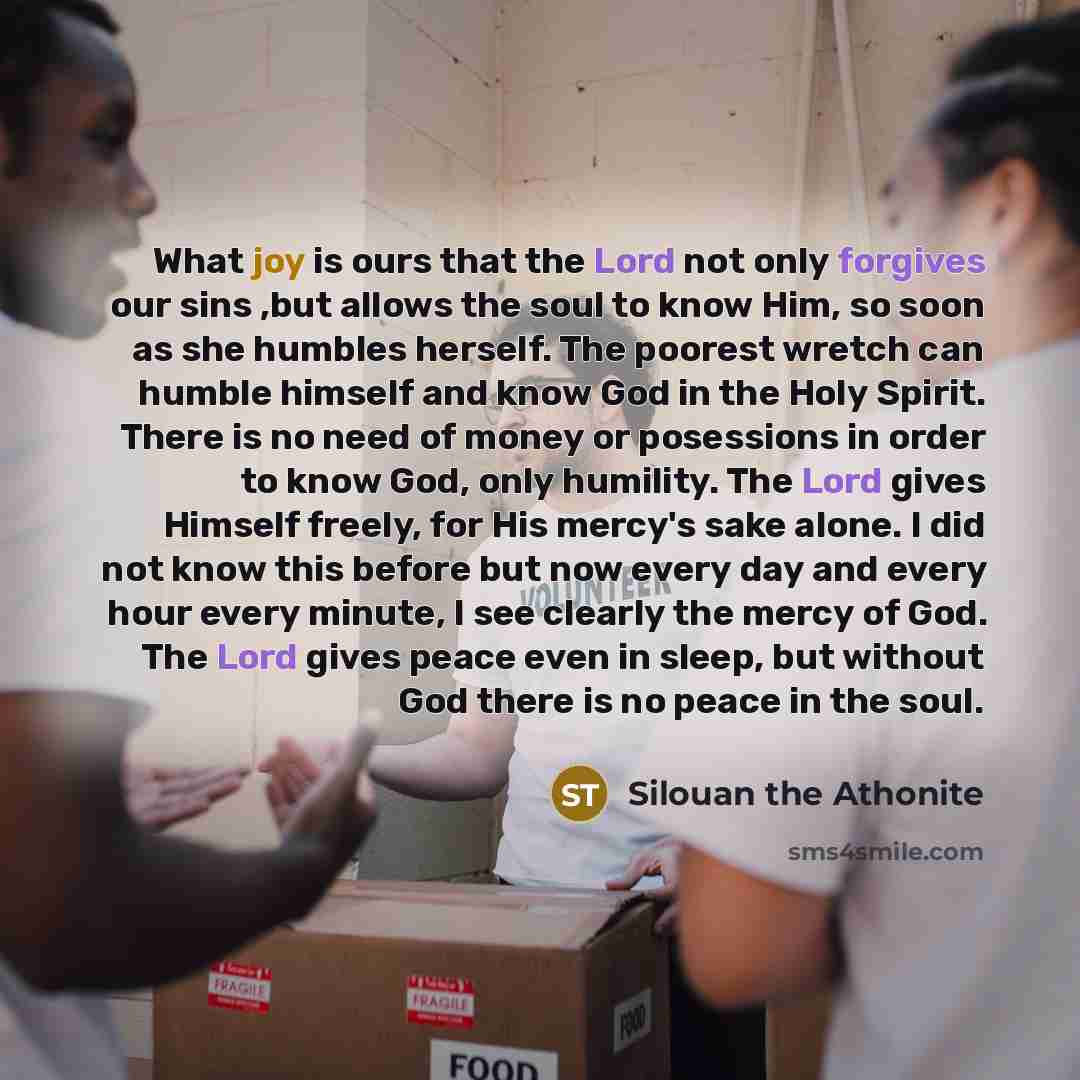 “What joy is ours that the Lord not only forgives our sins ,but allows the soul to know Him, so soon as she humbles herself. The poorest wretch can humble himself and know God in the Holy Spirit. There is no need of money or posessions in order to know God, only humility. The Lord gives Himself…” quote by Silouan the Athonite