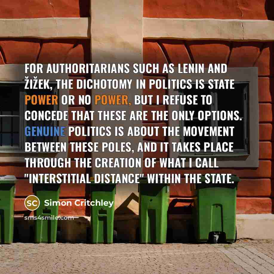 “For authoritarians such as Lenin and Žižek, the dichotomy in politics is state power or no power, but I refuse to concede that these are the only options. Genuine politics is about the movement between these poles, and it takes place through the creation of what I call "interstitial distance"…” quote by Simon Critchley