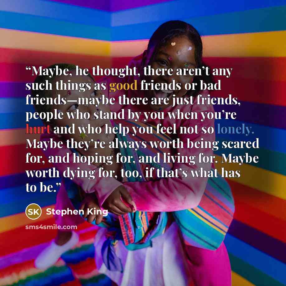 “Maybe, he thought, there aren’t any such things as good friends or bad friends—maybe there are just friends, people who stand by you when you’re hurt and who help you feel not so lonely. Maybe they’re always worth being scared for, and hoping for, and living for. Maybe worth dying for, too, if…” quote by Stephen King