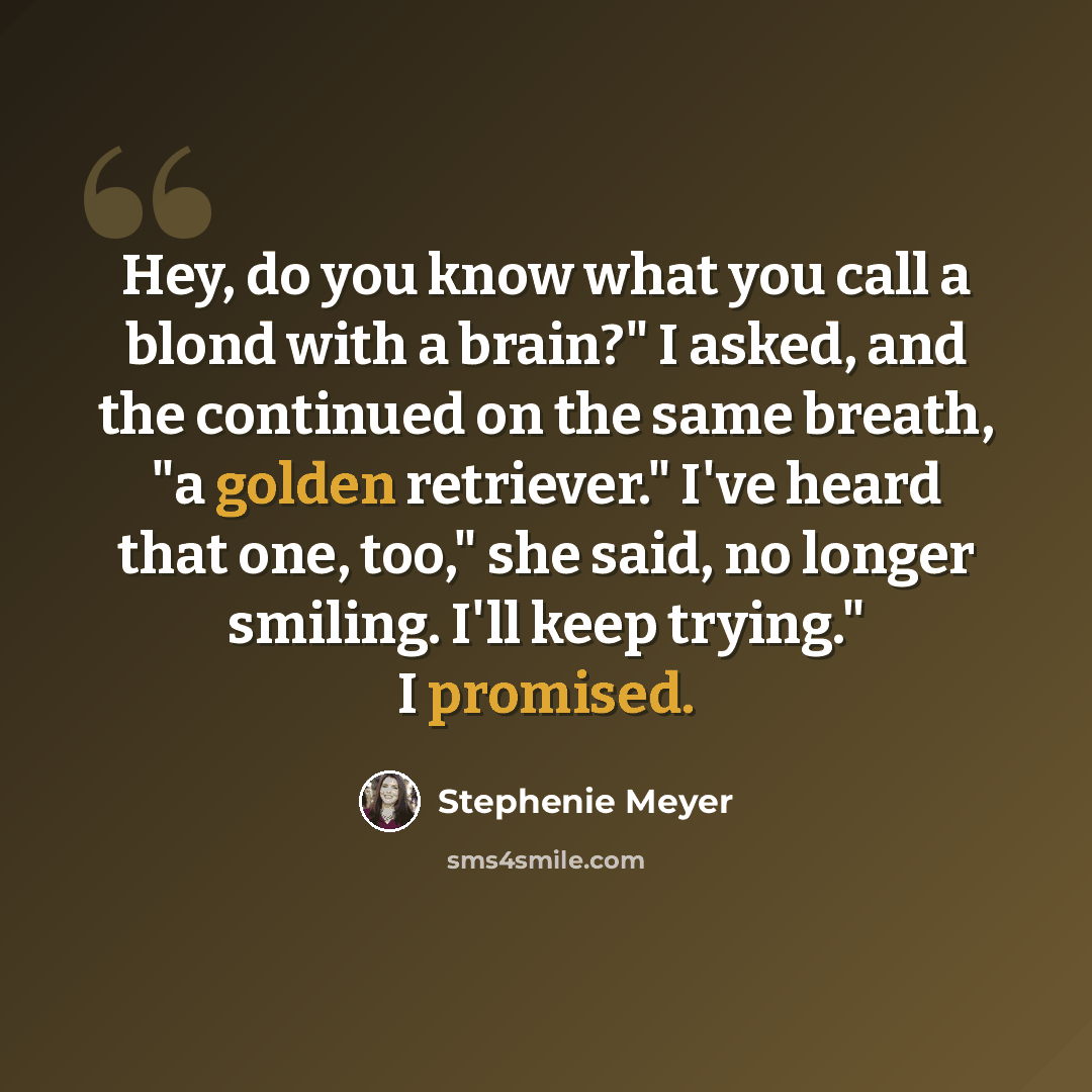 “Hey, do you know what you call a blond with a brain?" I asked, and the continued on the same breath, "a golden retriever." I've heard that one, too," she said, no longer smiling. I'll keep trying." I promised.” quote by Stephenie Meyer