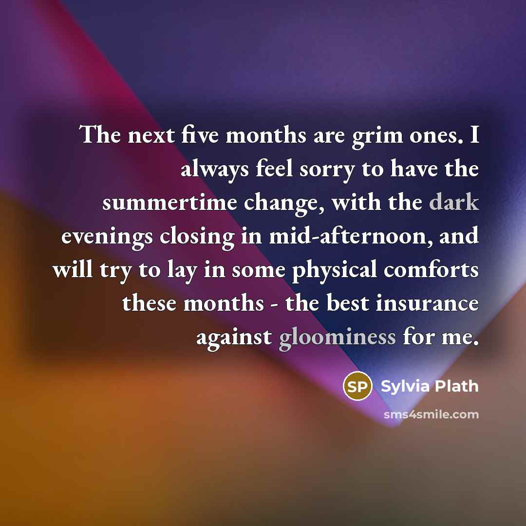 “The next five months are grim ones. I always feel sorry to have the summertime change, with the dark evenings closing in mid-afternoon, and will try to lay in some physical comforts these months - the best insurance against gloominess for me.” quote by Sylvia Plath