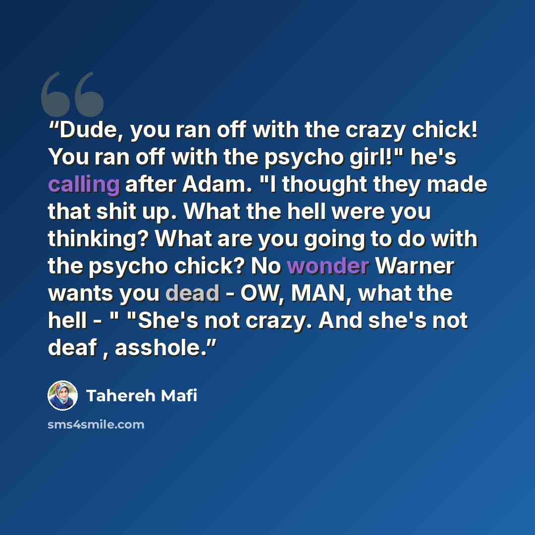 “Dude, you ran off with the crazy chick! You ran off with the psycho girl!" he's calling after Adam. "I thought they made that shit up. What the hell were you thinking? What are you going to do with the psycho chick? No wonder Warner wants you dead - OW, MAN, what the hell - " "She's not crazy. And…” quote by Tahereh Mafi