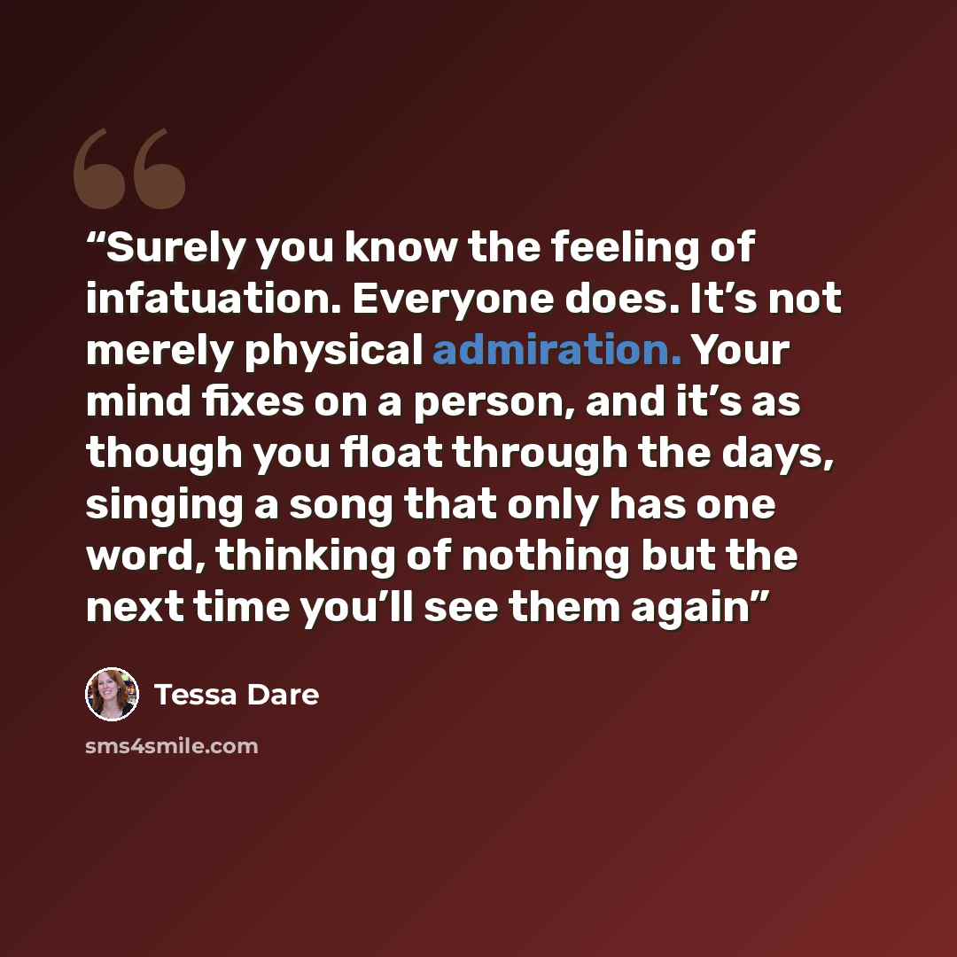 “Surely you know the feeling of infatuation. Everyone does. It’s not merely physical admiration. Your mind fixes on a person, and it’s as though you float through the days, singing a song that only has one word, thinking of nothing but the next time you’ll see them again” quote by Tessa Dare