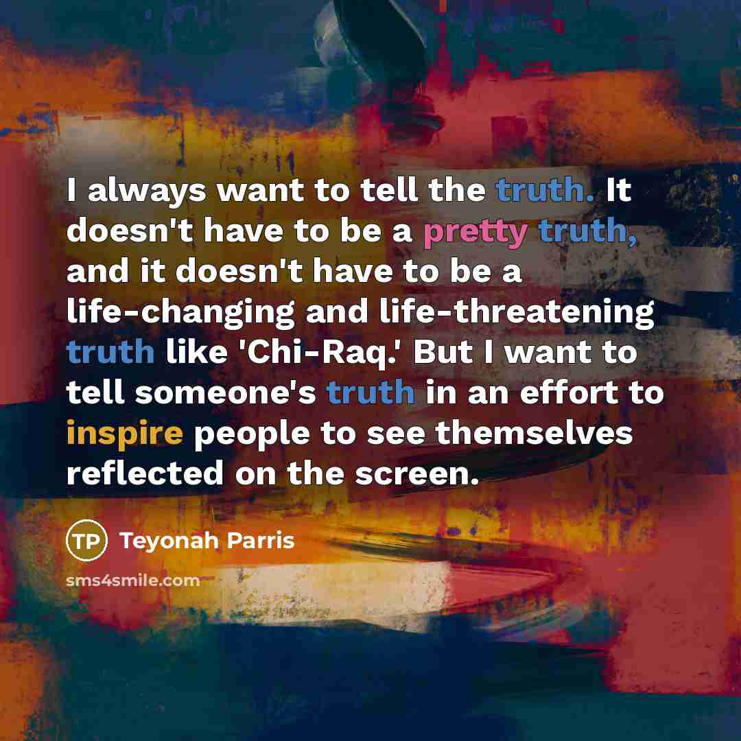 “I always want to tell the truth. It doesn't have to be a pretty truth, and it doesn't have to be a life-changing and life-threatening truth like 'Chi-Raq.' But I want to tell someone's truth in an effort to inspire people to see themselves reflected on the screen.” quote by Teyonah Parris