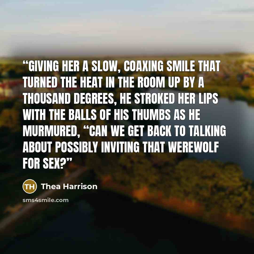 “Giving her a slow, coaxing smile that turned the heat in the room up by a thousand degrees, he stroked her lips with the balls of his thumbs as he murmured, “Can we get back to talking about possibly inviting that werewolf for sex?” quote by Thea Harrison