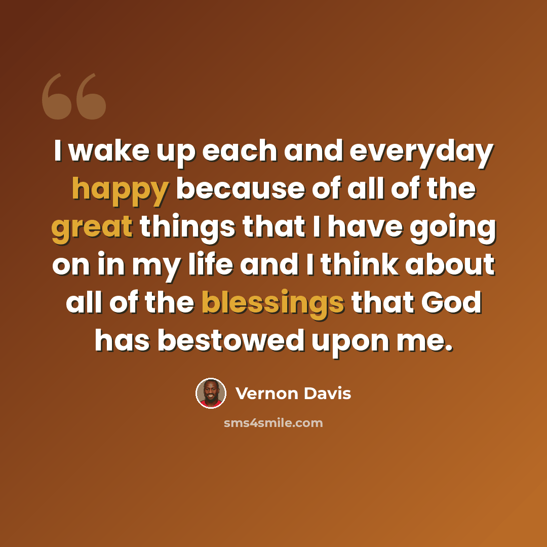 “I wake up each and everyday happy because of all of the great things that I have going on in my life and I think about all of the blessings that God has bestowed upon me.” quote by Vernon Davis