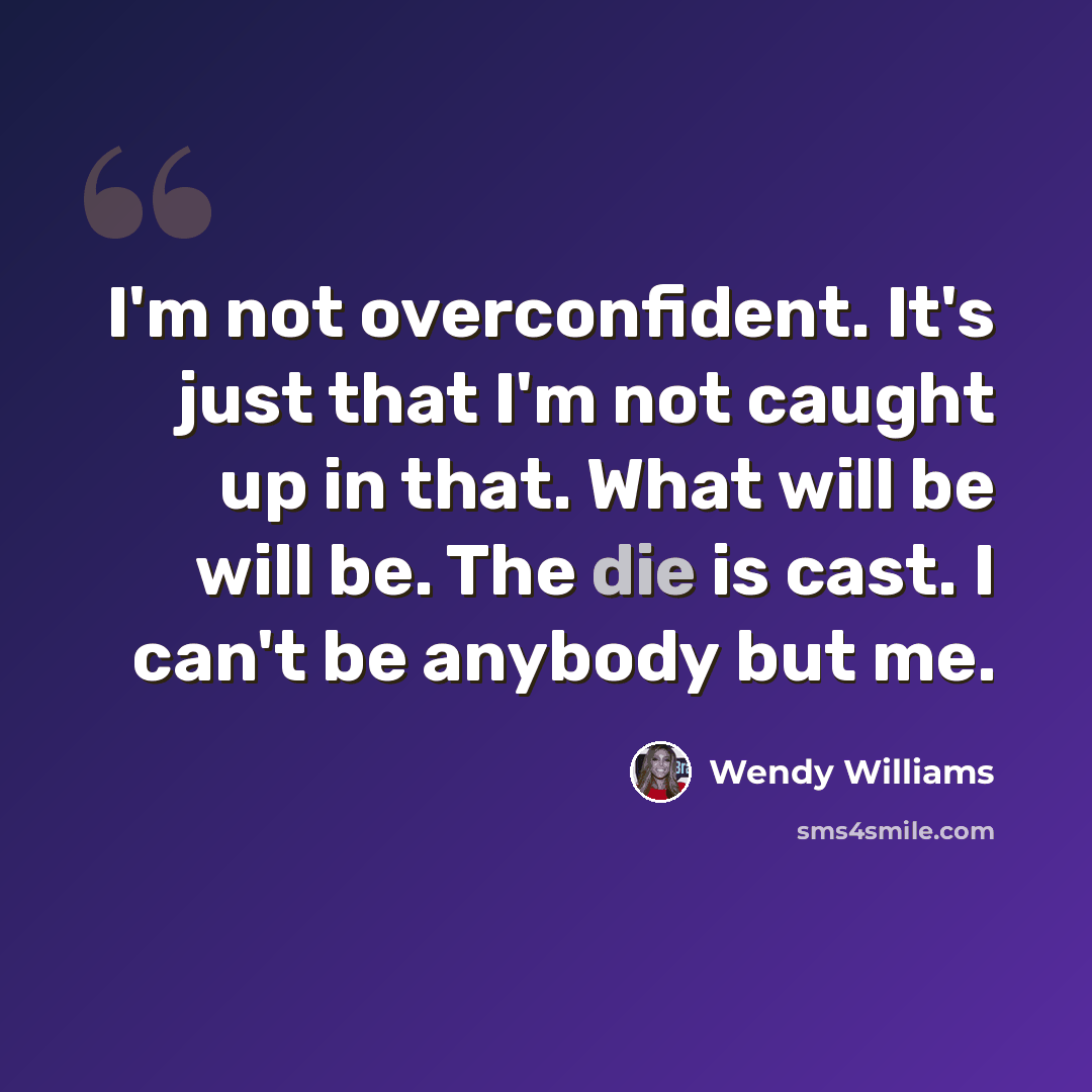 “I'm not overconfident. It's just that I'm not caught up in that. What will be will be. The die is cast. I can't be anybody but me.” quote by Wendy Williams