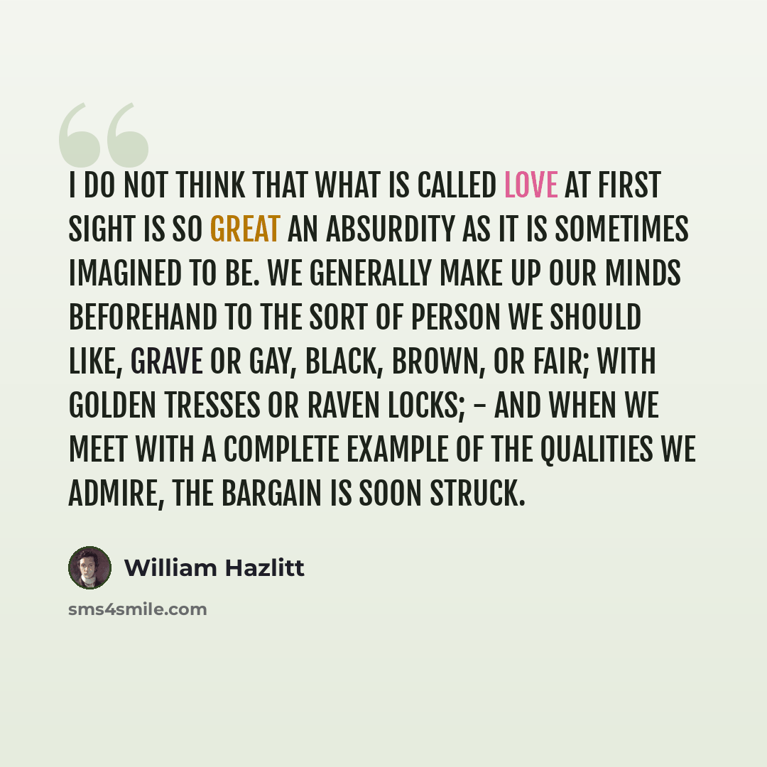 “I do not think that what is called Love at first sight is so great an absurdity as it is sometimes imagined to be. We generally make up our minds beforehand to the sort of person we should like, grave or gay, black, brown, or fair; with golden tresses or raven locks; - and when we meet with a…” quote by William Hazlitt