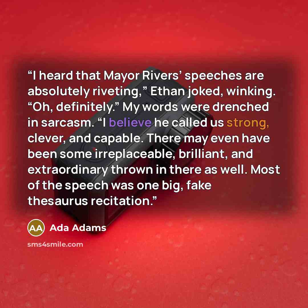“I heard that Mayor Rivers’ speeches are absolutely riveting,” Ethan joked, winking. “Oh, definitely.” My words were drenched in sarcasm. “I believe he called us strong, clever, and capable. There may even have been some irreplaceable, brilliant, and extraordinary thrown in there as well. Most of…” quote by Ada Adams