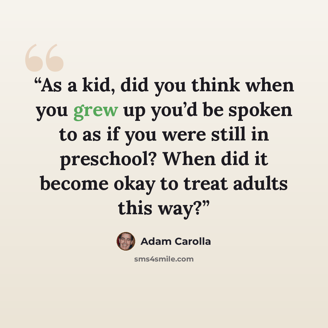 “As a kid, did you think when you grew up you’d be spoken to as if you were still in preschool? When did it become okay to treat adults this way?” quote by Adam Carolla