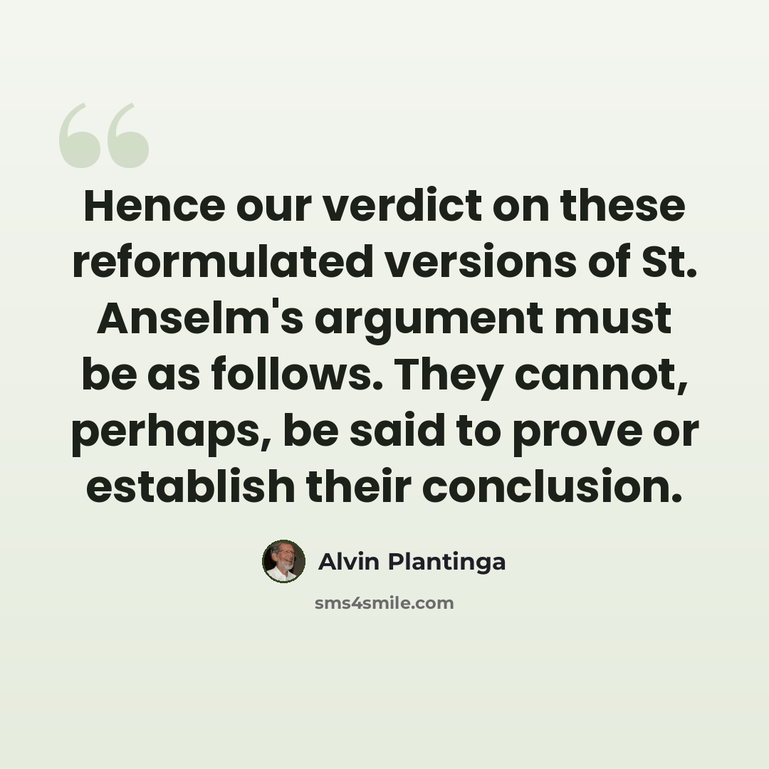“Hence our verdict on these reformulated versions of St. Anselm's argument must be as follows. They cannot, perhaps, be said to prove or establish their conclusion.” quote by Alvin Plantinga