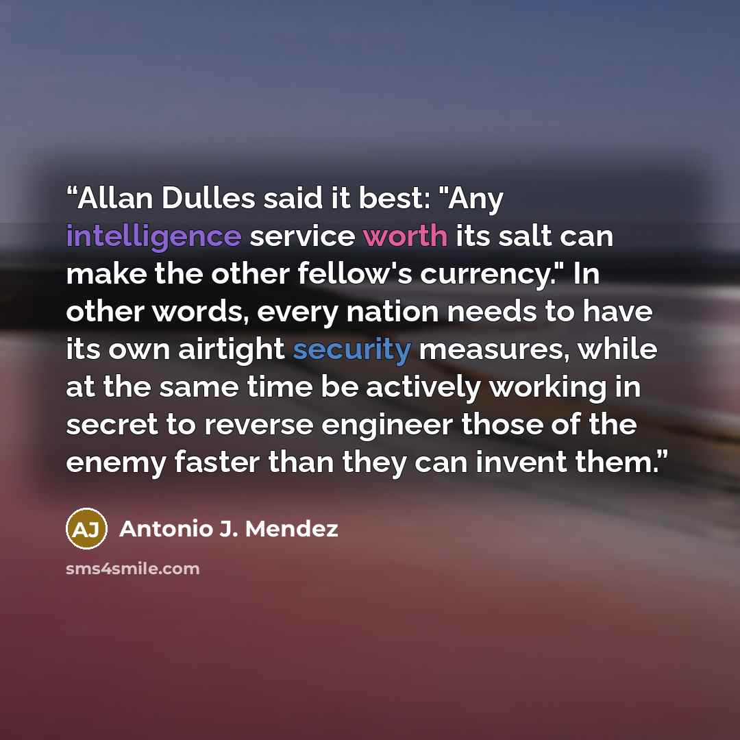 “Allan Dulles said it best: "Any intelligence service worth its salt can make the other fellow's currency." In other words, every nation needs to have its own airtight security measures, while at the same time be actively working in secret to reverse engineer those of the enemy faster than they can…” quote by Antonio J. Mendez
